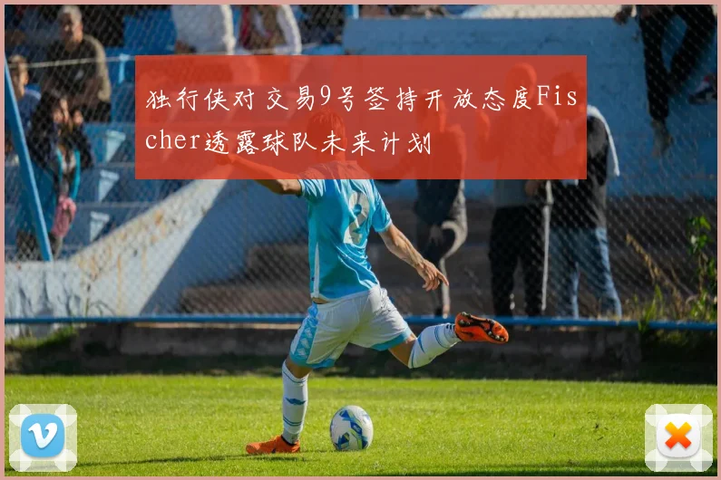 独行侠对交易9号签持开放态度Fischer透露球队未来计划