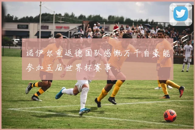 诺伊尔重返德国队感慨万千自豪能参加五届世界杯赛事
