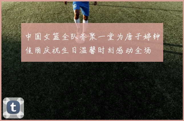 中国女篮全队齐聚一堂为唐子婷钟佳丽庆祝生日温馨时刻感动全场