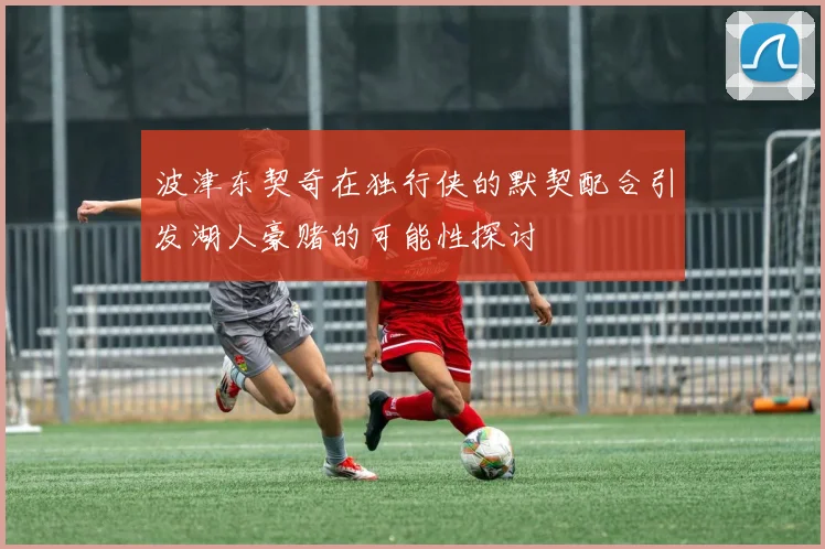 波津东契奇在独行侠的默契配合引发湖人豪赌的可能性探讨