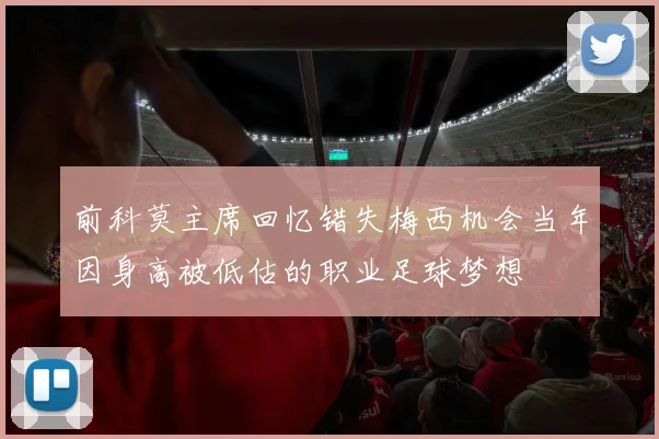 前科莫主席回忆错失梅西机会当年因身高被低估的职业足球梦想