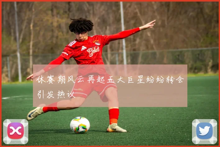 休赛期风云再起五大巨星纷纷转会引发热议