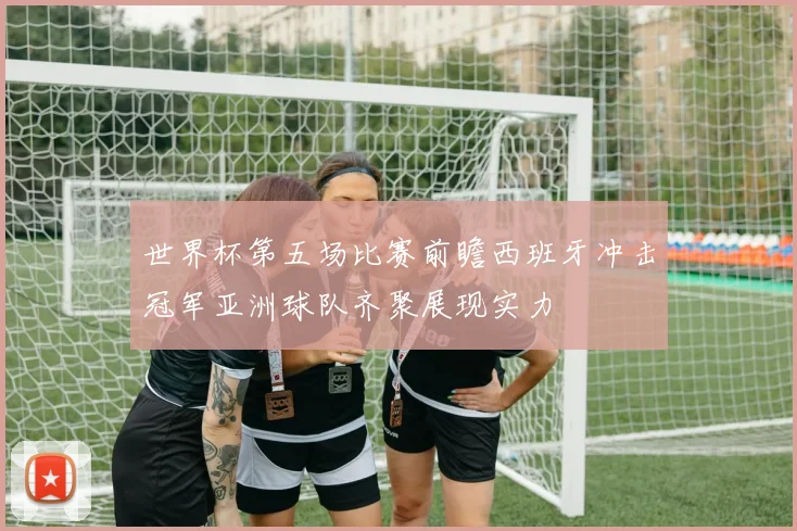 世界杯第五场比赛前瞻西班牙冲击冠军亚洲球队齐聚展现实力