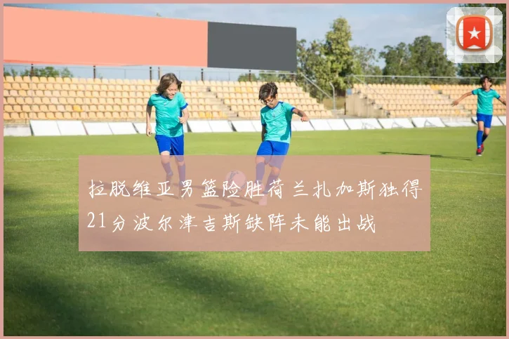 拉脱维亚男篮险胜荷兰扎加斯独得21分波尔津吉斯缺阵未能出战