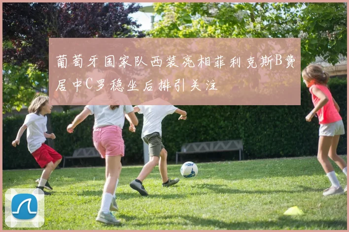 葡萄牙国家队西装亮相菲利克斯B费居中C罗稳坐后排引关注
