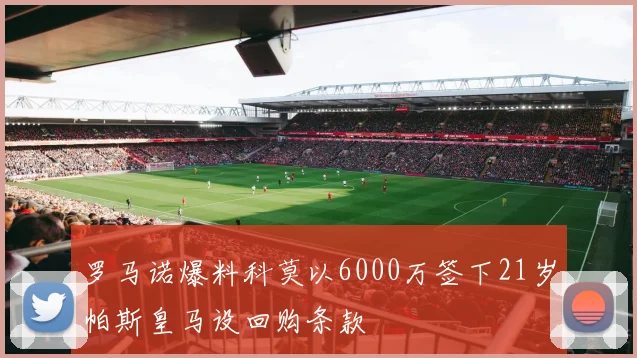 罗马诺爆料科莫以6000万签下21岁帕斯皇马设回购条款