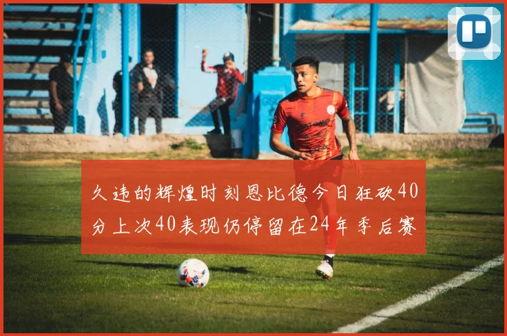 久违的辉煌时刻恩比德今日狂砍40分上次40表现仍停留在24年季后赛