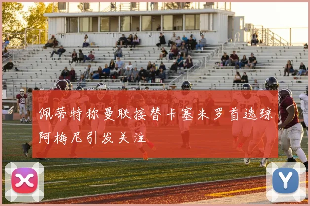 佩蒂特称曼联接替卡塞米罗首选琼阿梅尼引发关注