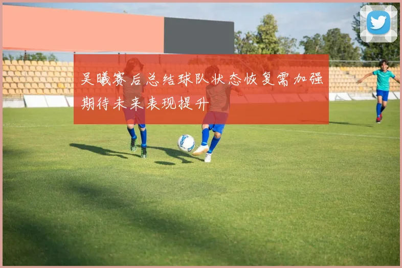 吴曦赛后总结球队状态恢复需加强期待未来表现提升