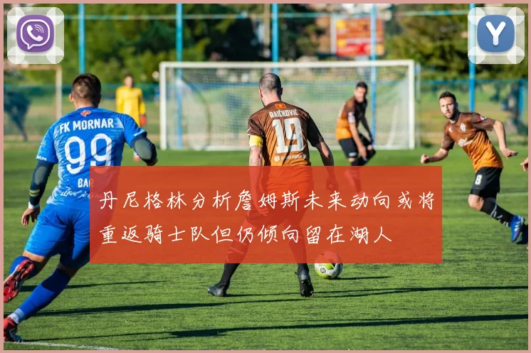 丹尼格林分析詹姆斯未来动向或将重返骑士队但仍倾向留在湖人