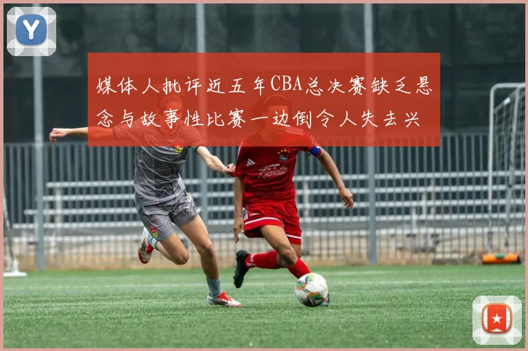 媒体人批评近五年CBA总决赛缺乏悬念与故事性比赛一边倒令人失去兴趣