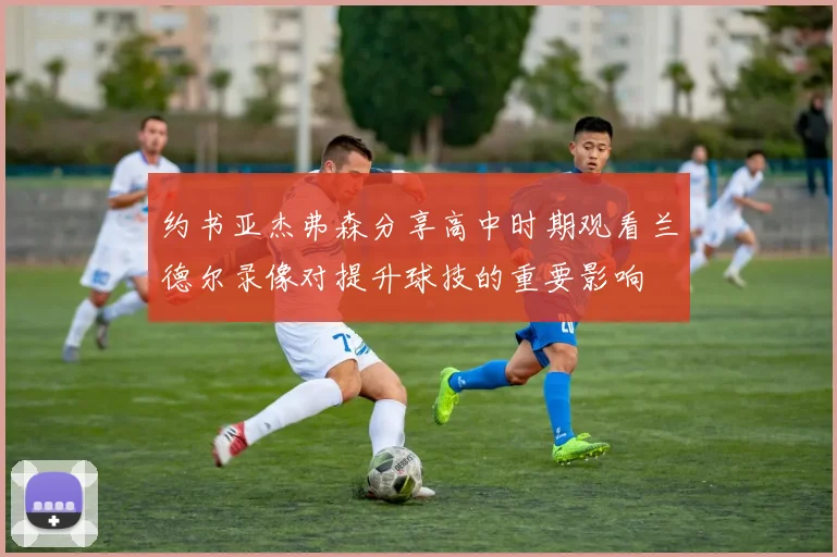 约书亚杰弗森分享高中时期观看兰德尔录像对提升球技的重要影响