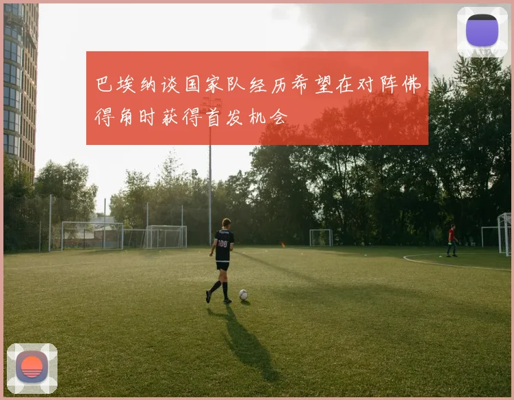 巴埃纳谈国家队经历希望在对阵佛得角时获得首发机会