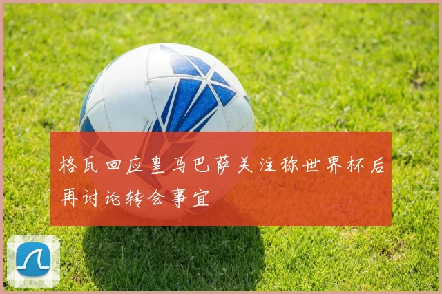 格瓦回应皇马巴萨关注称世界杯后再讨论转会事宜
