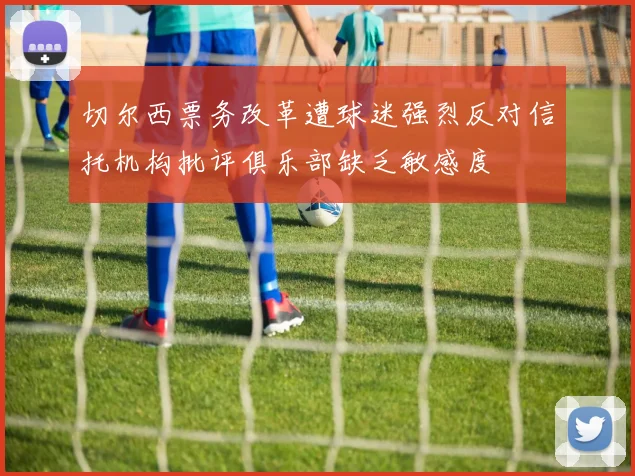 切尔西票务改革遭球迷强烈反对信托机构批评俱乐部缺乏敏感度