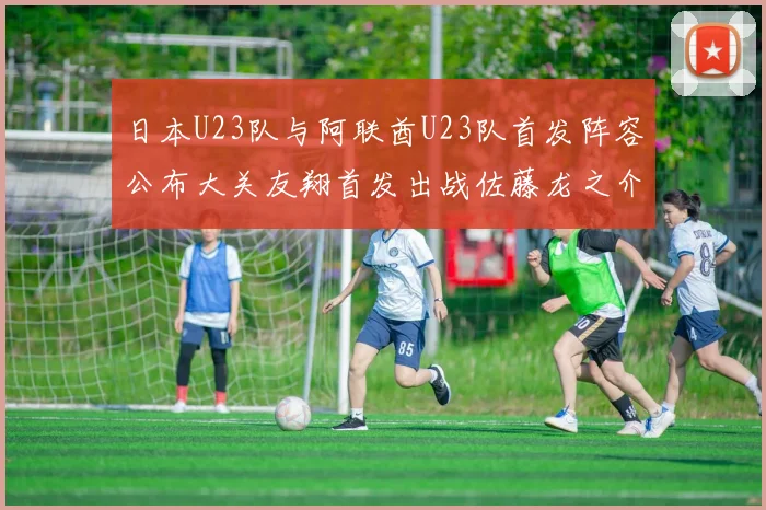 日本U23队与阿联酋U23队首发阵容公布大关友翔首发出战佐藤龙之介替补待命