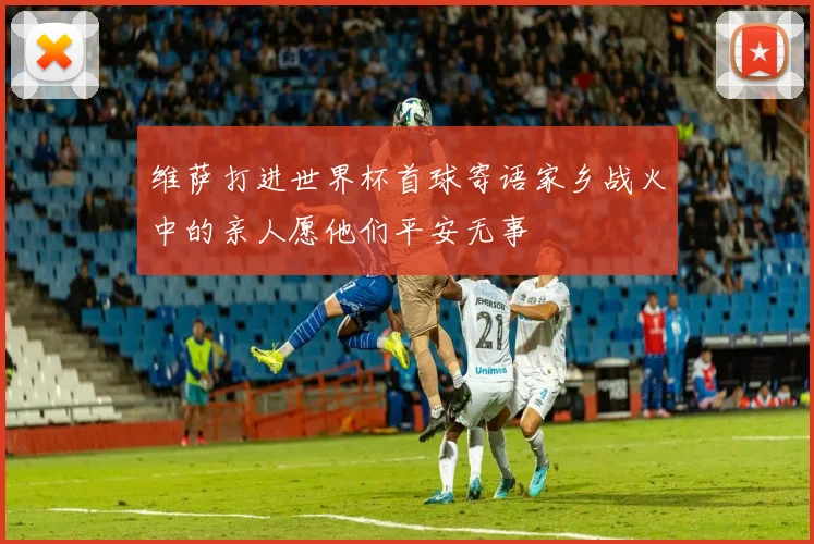 维萨打进世界杯首球寄语家乡战火中的亲人愿他们平安无事