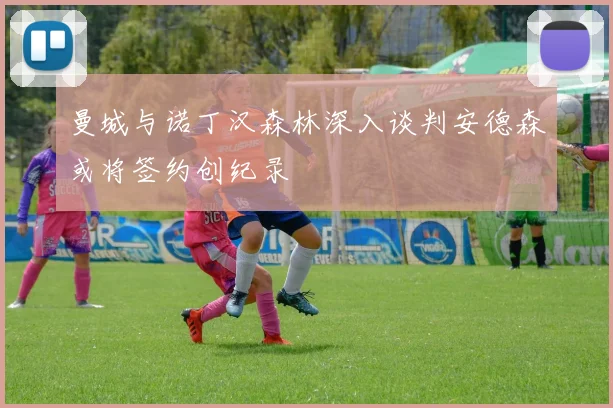 曼城与诺丁汉森林深入谈判安德森或将签约创纪录