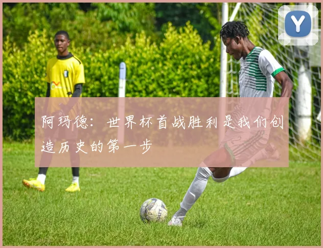 阿玛德：世界杯首战胜利是我们创造历史的第一步