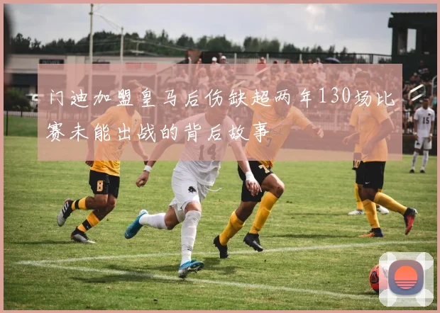 门迪加盟皇马后伤缺超两年130场比赛未能出战的背后故事