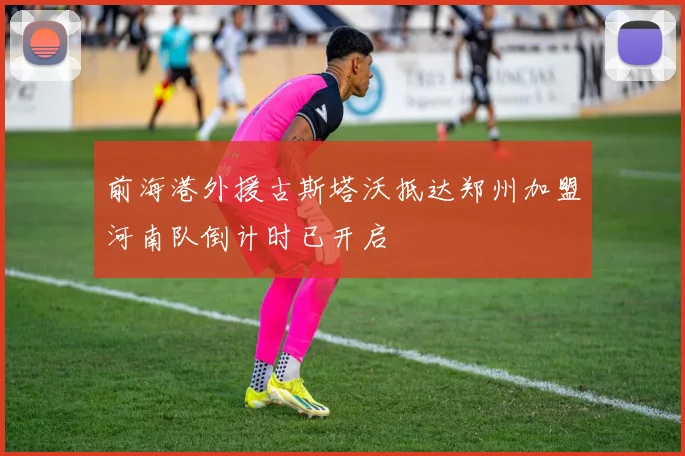 前海港外援古斯塔沃抵达郑州加盟河南队倒计时已开启