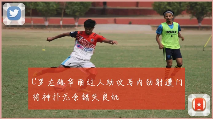 C罗左路华丽过人助攻马内劲射遭门将神扑无奈错失良机