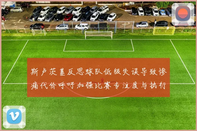 斯卢茨基反思球队低级失误导致惨痛代价呼吁加强比赛专注度与执行力