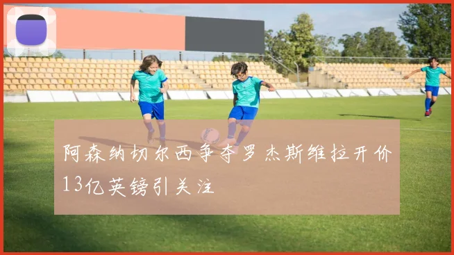阿森纳切尔西争夺罗杰斯维拉开价13亿英镑引关注