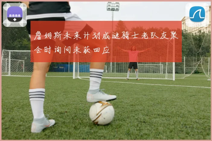 詹姆斯未来计划成谜骑士老队友聚会时询问未获回应