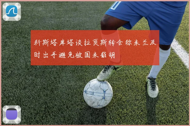 科斯塔库塔谈拉莫斯转会称米兰及时出手避免被国米截胡