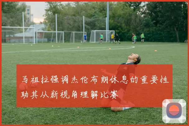 马祖拉强调杰伦布朗休息的重要性助其从新视角理解比赛